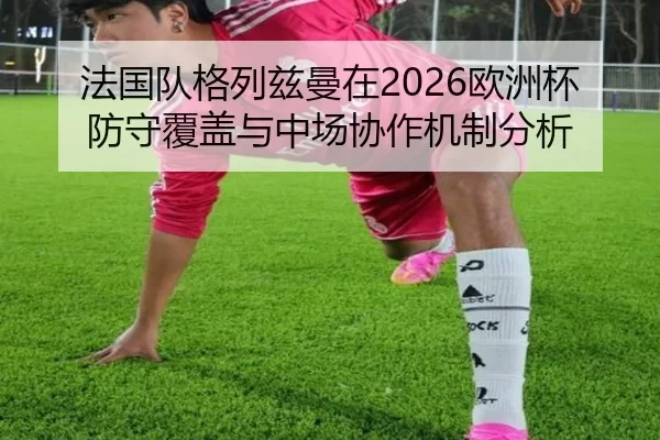 法国队格列兹曼在2026欧洲杯防守覆盖与中场协作机制分析