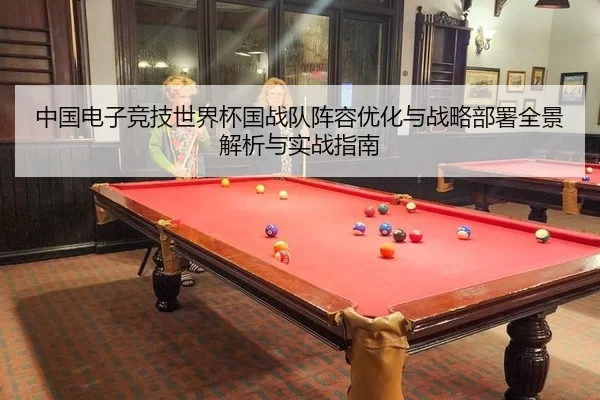 中国电子竞技世界杯国战队阵容优化与战略部署全景解析与实战指南